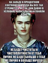 на западе в процентном соотношении, куда вы все так стремитесь, не так, они давно в условиях капитализма и поняли одно не будет чистоты и чистоплотности от тебя лично, не будет больше у тебя же лично и вообще ничего!