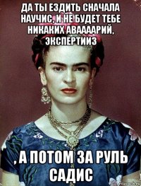 да ты ездить сначала научис, и не будет тебе никаких аваааарий, экспертииз , а потом за руль садис