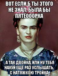 вот если б ты этого не знал, была бы пятёооорка , а так двойка, или ну тебя нахуй ещё раз услышать, с натяжкою тройка