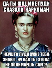 да ты жш, мне луди сказали, наркоман неушто луди хуже тебя знают, ну как ты этова не понимаешь сам?!