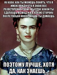 ну каак, как ты можешь понять, что я имею ввиду, это я знаю все разветвления твоих мыслей, какой ты сделаешь вывод и в в какую сторону после любой информации ты думаешь поэтому лучше, хотя да, как знаешь...