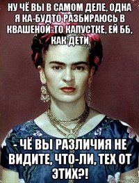 ну чё вы в самом деле, одна я ка-будто разбираюсь в квашеной-то капустке, ей бб, как дети - чё вы различия не видите, что-ли, тех от этих?!