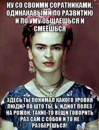 ну со своими соратниками, одинакавыми по развитию и по уму общаешься и смеёшься здесь ты понимал какого уровня люди? по што ты, ь, идиот полез на рожон, такие-то вещи говорить раз сам с собой и то не разберёшься!