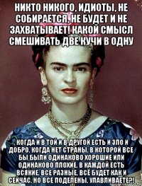 никто никого, идиоты, не собирается, не будет и не захватывает! какой смысл смешивать две кучи в одну , когда и в той и в другой есть и зло и добро, когда нет страны, в которой все бы были одинаково хорошие или одинаково плохие, в каждой есть всякие, все разные, всё будет как и сейчас, но все поделены, улавливаете?!