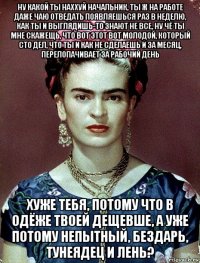 ну какой ты наххуй начальник, ты ж на работе даже чаю отведать появляешься раз в неделю, как ты и выглядишь-то знают не все, ну чё ты мне скажещь, что вот этот вот молодой, который сто дел, что ты и как не сделаешь и за месяц, перелопачивает за рабочий день хуже тебя, потому что в одёже твоей дещевше, а уже потому непытный, бездарь, тунеядец и лень?