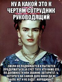 ну а какой это к чертям сотрудник руководящий , ежели он поднимается и пытается продержаться за счёт того, кто ниже его по должности или званию, авторитет, ь, которого на самом деле никогда не было, нет и не будет, наращивает!