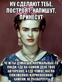 ну сделают тебе, построят, напишут, принесут чё ж ты думаешь, нормальные-то люди, где на самом деле твоё авторское, а где чужое, нагло спизженное и присвоенное хамски, не разберут?!