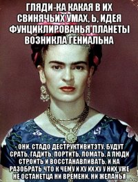 гляди-ка какая в их свинячьих умах, ь, идея фунциклированья планеты возникла гениальна - они, стадо деструктивитэту, будут срать, гадить, портить, ломать, а люди строить и восстанавливать, и на разобрать что к чему и ху их ху у них уже не останетца ни времени, ни желанья