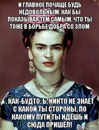 и главное почаще будь недовольным, как бы показывая тем самым, что ты тоже в борьбе добра со злом , как-будто, ь, никто не знает с какой ты стороны, по какому пути ты идёшь и сюда пришёл!