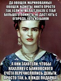 да овощей, маринованных овощей, идиоты, никто просто так, если не желает после с тебя большего поиметь, не даст хоть с огорода, хоть из банки , а они захотели, чтобы нахаляву с банковского счёта перечислялись деньги, просто так, ь, в виде подарка!