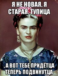 я не новая, я старая, тупица , а вот тебе придётца теперь подвинутца