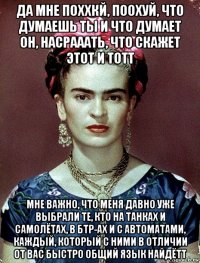 да мне поххкй, поохуй, что думаешь ты и что думает он, насрааать, что скажет этот и тотт мне важно, что меня давно уже выбрали те, кто на танках и самолётах, в бтр-ах и с автоматами, каждый, который с ними в отличии от вас быстро общий язык найдётт