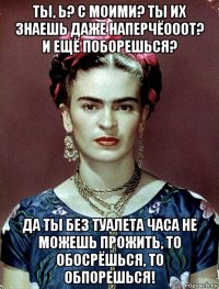 ты, ь? с моими? ты их знаешь даже наперчёооот? и ещё поборешься? да ты без туалета часа не можешь прожить, то обосрёшься, то обпорешься!