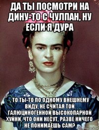 да ты посмотри на дину-то с чулпан, ну если я дура , то ты-то по одному внешнему виду, не считая той галюциногенной высокопарной хуйни, что они несут, разве ничего не понимаешь сам?