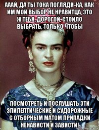 ааай, да ты тока погляди-ка, как им мой выбор не нравитца, это ж тебя, дорогой, стоило выбрать, только чтобы посмотреть и послушать эти эпилептические и судорожные с отборным матом припадки ненависти и зависти!