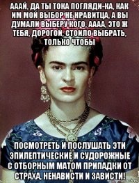 ааай, да ты тока погляди-ка, как им мой выбор не нравитца, а вы думали выберу кого, аааа, это ж тебя, дорогой, стоило выбрать, только чтобы посмотреть и послушать эти эпилептические и судорожные с отборным матом припадки от страха, ненависти и зависти!