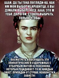 ааай, да ты тока погляди-ка, как им мой выбор не нравитца, а вы думали выберу кого, аааа, это ж тебя, дорогой, стоило выбрать, только чтобы посмотреть и послушать эти эпилептические и судорожные с отборным матом из лексикона, который рецидивист-то не каждый знает, припадки от страха, ненависти и зависти!