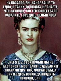 ну казалос бы, какое ваше-то едло, о таких-то людях, не знаете, что за люди, так тем более ебало завалите, городить целый леса , нет же, ь, свои проблемы не беспокоят, мозг занят судьбами и планами другиих, молчать бы, а они и здесь взяли да пиздить полезли, бля!