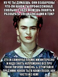 ну чё ты думаешь, они озабочены что-ли какой ты профессионал, сколько с ходу можешь понять и разобрать специализаций и тем? это ж свинячье племя, им интересно и надо знать непременно всё про твою личную жиизнь, ь, отчитайся пред ими, каков ты, в каких позах, как часто и с кем!