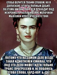 слабо верится твоим словам, но я допускаю, что ты полный дебил, поэтому жизнь твоя вся проходит под искреннее прослушивание мелочной мьюзики классического тона , потому что на самом деле везде такая идиотизм и хуйняаа, что под это дело может идти только транс, прогрессив и, не побоюсь этова слова, хард-кор, ь, да!