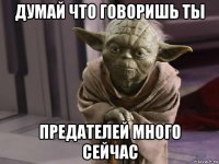 думай что говоришь ты предателей много сейчас