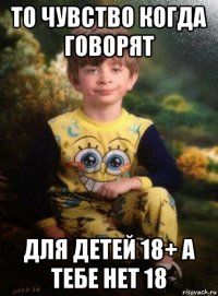 то чувство когда говорят для детей 18+ а тебе нет 18