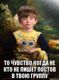  то чувство когда не кто не пишет постов в твою группу