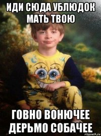 иди сюда ублюдок мать твою говно вонючее дерьмо собачее