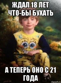 ждал 18 лет что-бы бухать а теперь оно с 21 года