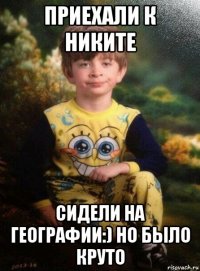 приехали к никите сидели на географии:) но было круто