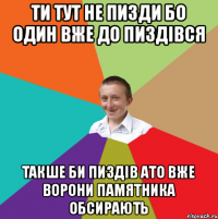 ти тут не пизди бо один вже до пиздівся такше би пиздів ато вже ворони памятника обсирають