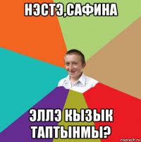 нэстэ,сафина эллэ кызык таптынмы?