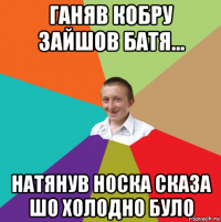 ганяв кобру зайшов батя... натянув носка сказа шо холодно було