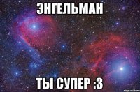 Энгельман ты супер :з