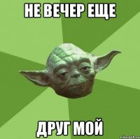 не вечер еще друг мой