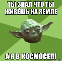 ты знал что ты живёшь на земле а я в космосе!!!