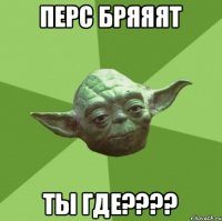 Перс бряяят Ты где????