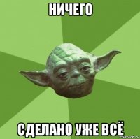 ничего сделано уже всё