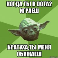 когда ты в dota2 играеш братуха,ты меня обижаеш