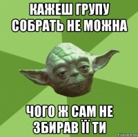 кажеш групу собрать не можна чого ж сам не збирав її ти