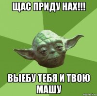 щас приду нах!!! выебу тебя и твою машу