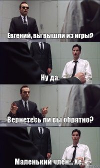 Евгений, вы вышли из игры? Ну да. Вернетесь ли вы обратно? Маленький член... Хе...