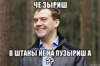 че зыриш в штаны не на пузыриш а ??