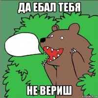 да ебал тебя не вериш