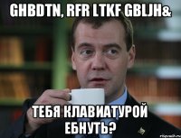 Ghbdtn, rfr ltkf gbljh& Тебя клавиатурой ебнуть?