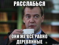 расслабься они же всё равно деревянные