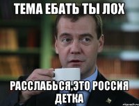 тема ебать ты ЛОХ РАССЛАБЬСЯ,ЭТО РОССИЯ ДЕТКА