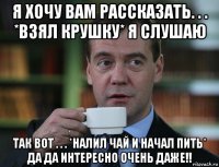 я хочу вам рассказать. . . *взял крушку* я слушаю так вот . . . *налил чай и начал пить* да да интересно очень даже!!