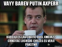 vayy barev putin axperr karoxa es lav chayic duel xmeir?? chnayac luchshe chuzes es verji paketnr