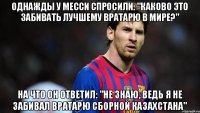 ОДНАЖДЫ У МЕССИ СПРОСИЛИ: "КАКОВО ЭТО ЗАБИВАТЬ ЛУЧШЕМУ ВРАТАРЮ В МИРЕ?" НА ЧТО ОН ОТВЕТИЛ: "НЕ ЗНАЮ, ВЕДЬ Я НЕ ЗАБИВАЛ ВРАТАРЮ СБОРНОЙ КАЗАХСТАНА"